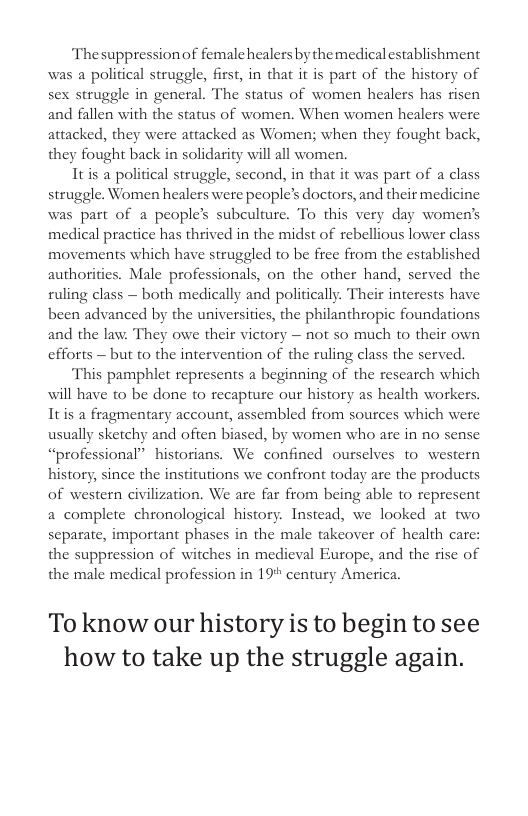 The suppressionof femalehealers by themedical establishment was a political struggle, first, in that it is part of the history of sex struggle in general. The status of women healers has risen and fallen with the status of women. When women healers were attacked, they were attacked as Women; when they fought back, they fought back in solidarity will all women. Itis a political struggle, second, in that it was part of a class struggle. Women healers were people’s doctors, and their medicine was part of a people’s subculture. To this very day women’s medical practice has thrived in the midst of rebellious lower class movements which have struggled to be free from the established authorities. Male professionals, on the other hand, served the ruling class — both medically and politically. Their interests have been advanced by the universities, the philanthropic foundations and the law. They owe their victory — not so much to their own efforts — but to the intervention of the ruling class the served. This pamphlet represents a beginning of the rescarch which will have to be done to recapture our history as health workers Itis a fragmentary account, assembled from sources which were usually sketchy and often biased, by women who are in no sense “professional” historians. We confined ourselves to western history, since the institutions we confront today are the products of western civilization. We are far from being able t0 represent a complete chronological history. Instead, we looked at two separate, important phases in the male takeover of health care: the suppression of witches in medieval Europe, and the rise of the male medical profession in 19" century America. To know our history is to begin to see how to take up the struggle again.